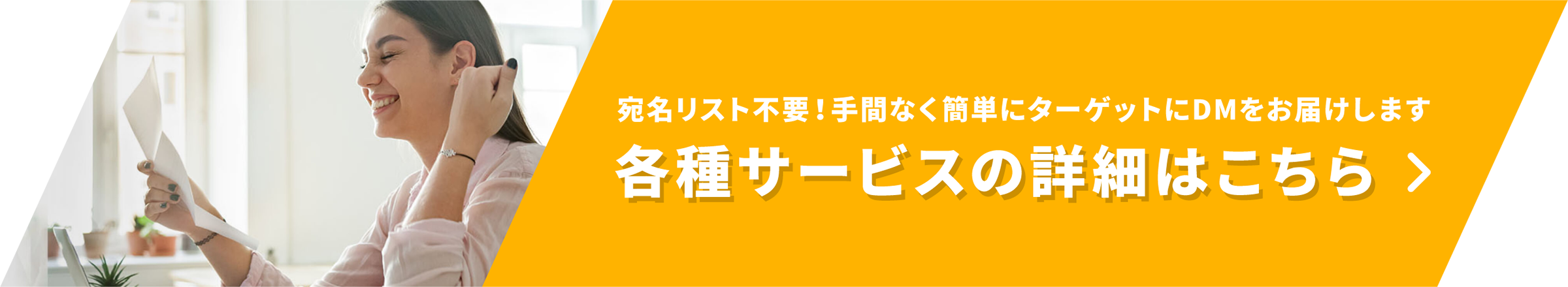 宛名リスト不要！手間なく簡単にターゲットにDMをお届けします 各種サービスの詳細はこちら