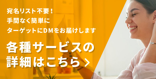 宛名リスト不要！手間なく簡単にターゲットにDMをお届けします 各種サービスの詳細はこちら